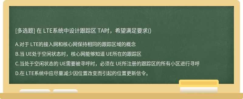 在 LTE系統(tǒng)中設(shè)計(jì)跟蹤區(qū) TA時(shí)，希望滿足要求（)A、對(duì)于 LTE的接入網(wǎng)和核心網(wǎng)保持相同的跟蹤區(qū)域