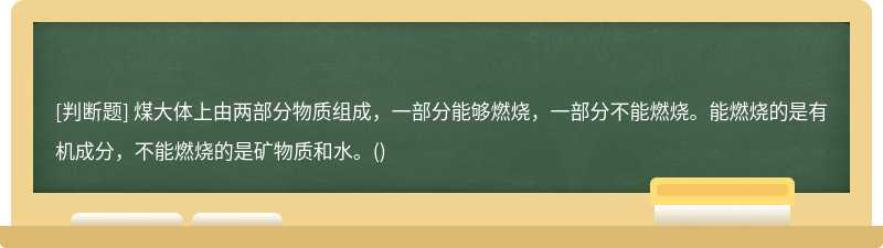 煤大体上由两部分物质组成，一部分能够燃烧，一部分不能燃烧。能燃烧的是有机成分，不能燃烧的是矿物质和水。()