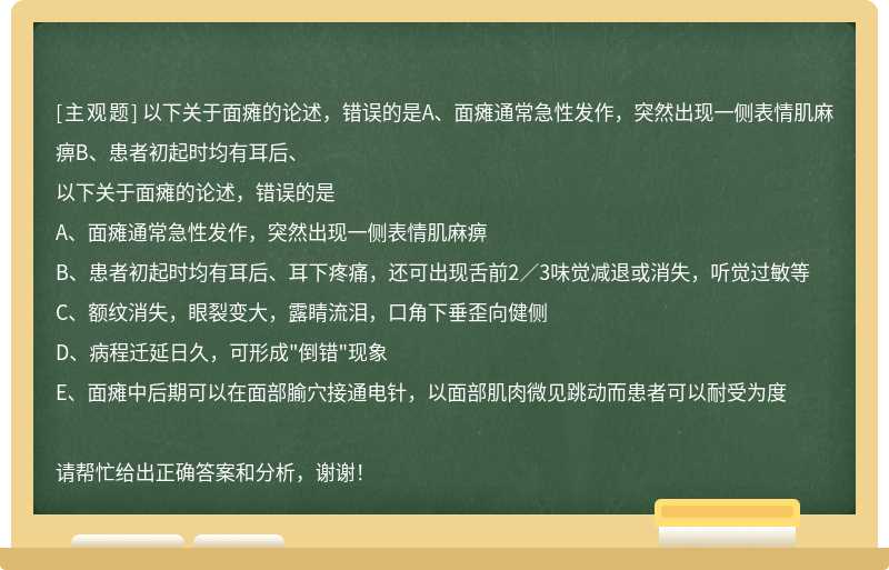 以下关于面瘫的论述，错误的是A、面瘫通常急性发作，突然出现一侧表情肌麻痹B、患者初起时均有耳后、