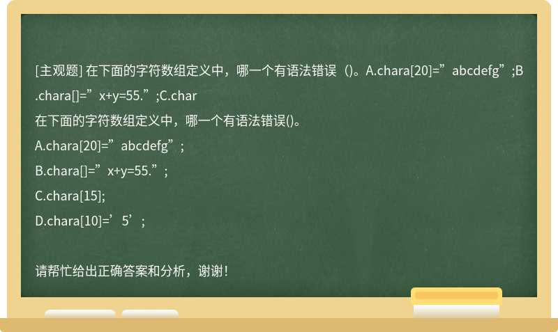 在下面的字符数组定义中，哪一个有语法错误（)。A.chara[20]=”abcdefg”;B.chara[]=”x+y=55.”;C.char