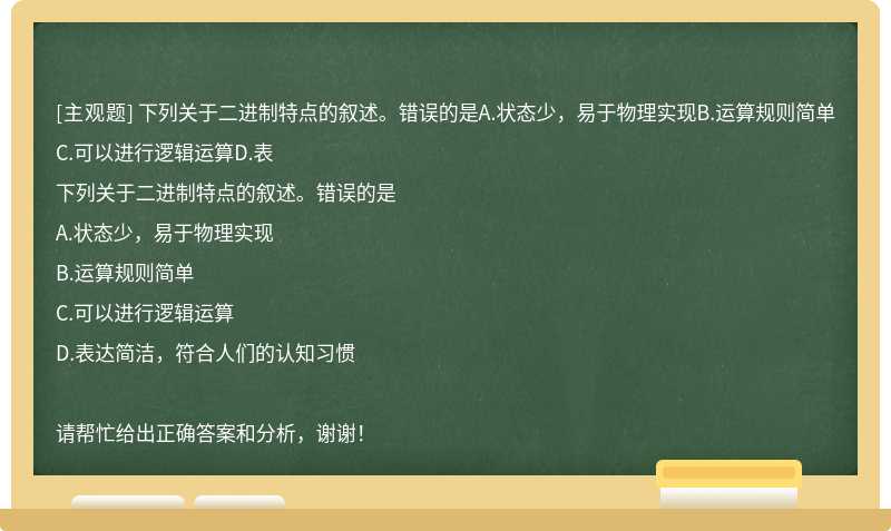 下列关于二进制特点的叙述。错误的是A.状态少，易于物理实现B.运算规则简单C.可以进行逻辑运算D.表