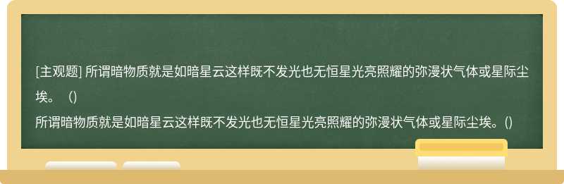 所谓暗物质就是如暗星云这样既不发光也无恒星光亮照耀的弥漫状气体或星际尘埃。（)