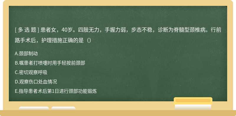 患者女，40岁。四肢无力，手握力弱，步态不稳，诊断为脊髓型颈椎病。行前路手术后，护理措施正确的是（）