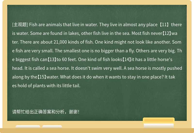 Fish are animals that live in water. They live in almost any place【11】there is water. Some