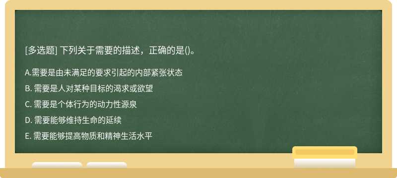 下列关于需要的描述，正确的是（)。A. 需要是由未满足的要求引起的内部紧张状态B. 需要是人对某