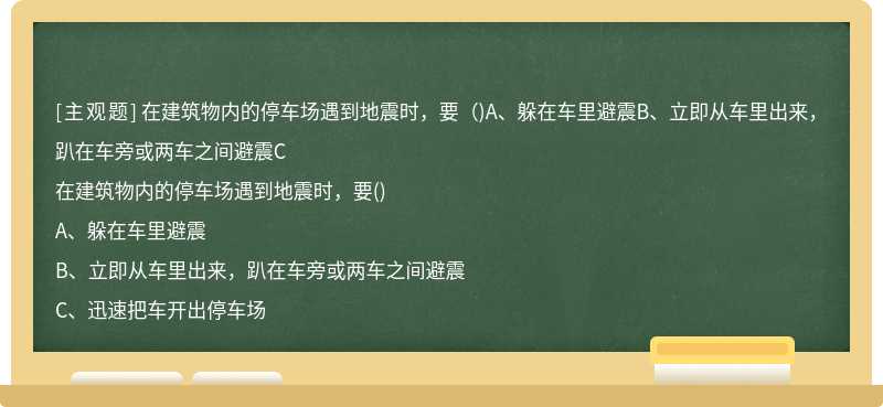 在建筑物内的停车场遇到地震时，要（)A、躲在车里避震B、立即从车里出来，趴在车旁或两车之间避震C