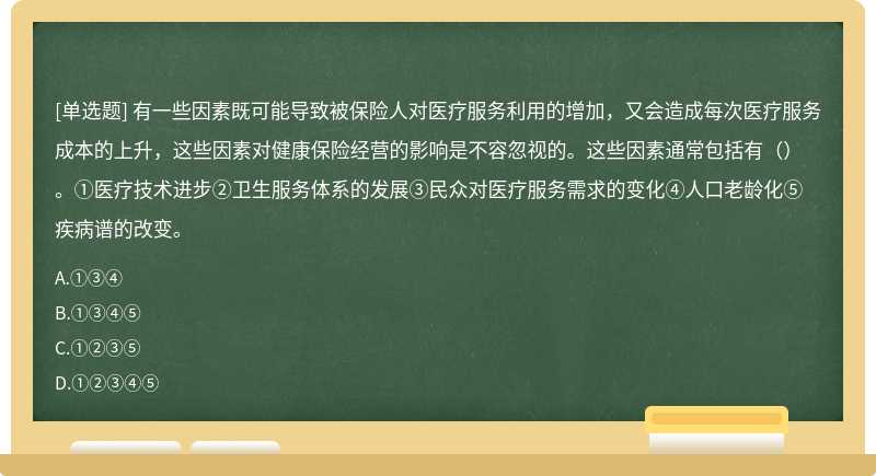 有一些因素既可能导致被保险人对医疗服务利用的增加，又会造成每次医疗服务成本的上升，这些因素对健康保险经营的影响是不容忽视的。这些因素通常包括有（）。①医疗技术进步②卫生服务体系的发展③民众对医疗服务需求的变化④人口老龄化⑤疾病谱的改变。