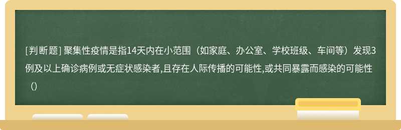 聚集性疫情是指14天内在小范围（如家庭、办公室、学校班级、车间等）发现3例及以上确诊病例或无症状感染者,且存在人际传播的可能性,或共同暴露而感染的可能性（）