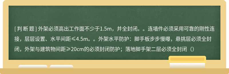 外架必须高出工作面不少于1.5m，并全封闭。。连墙件必须采用可靠的刚性连接，层层设置、水平间距≤4.5m。。外架水平防护：脚手板步步慢曝，悬挑层必须全封闭，外架与建筑物间距≥20cm的必须封闭防护；落地脚手架二层必须全封闭（）