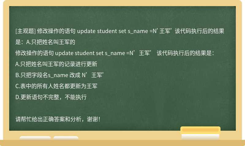 修改操作的语句 update student set s_name =N’王军’ 该代码执行后的结果是：A.只把姓名叫王军的