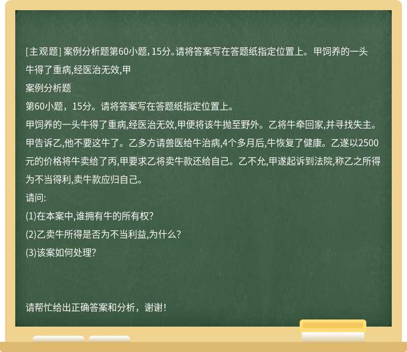 案例分析题第60小题，15分。请将答案写在答题纸指定位置上。 甲饲养的一头牛得了重病,经医治无效,甲