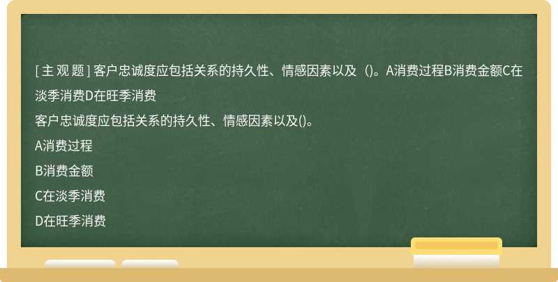 客戶忠誠度應(yīng)包括關(guān)系的持久性、情感因素以及（)。A消費(fèi)過程B消費(fèi)金額C在淡季消費(fèi)D在旺季消費(fèi)
