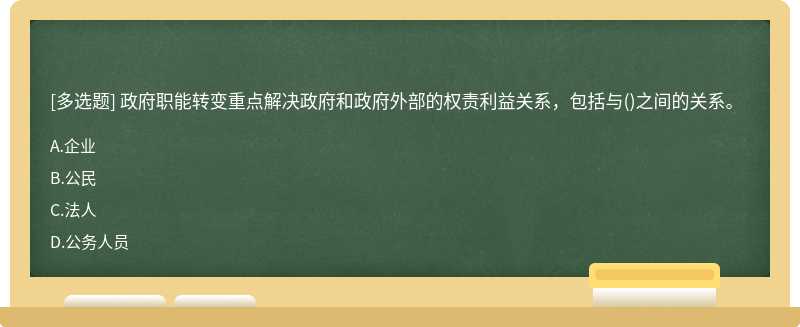 政府职能转变重点解决政府和政府外部的权责利益关系，包括与（)之间的关系。A.企业B.公民C.法人D