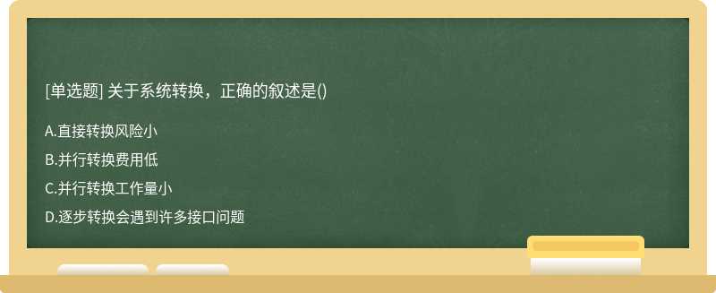 关于系统转换，正确的叙述是（)A、直接转换风险小B、并行转换费用低C、并行转换工作量小D、逐步转换