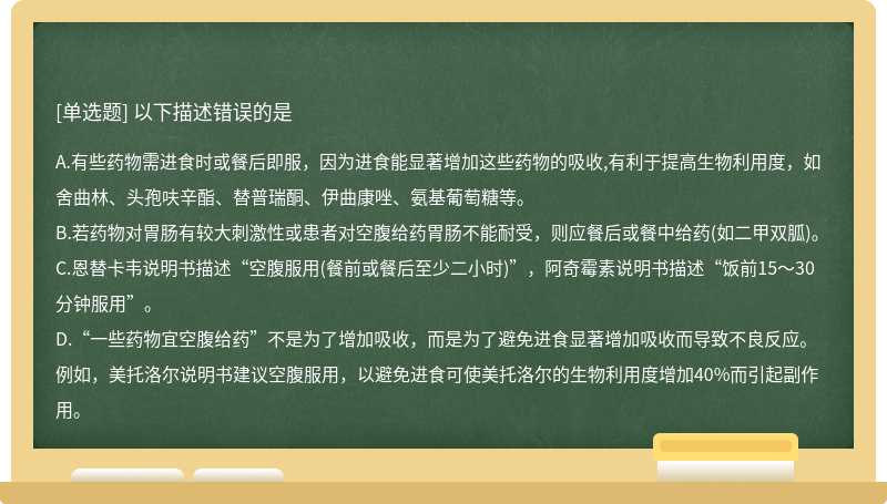 以下描述错误的是A.有些药物需进食时或餐后即服，因为进食能显著增加这些药物的吸收,有利于提高