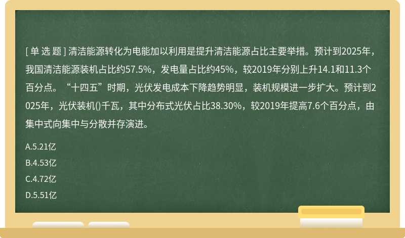 清洁能源转化为电能加以利用是提升清洁能源占比主要举措。预计到2025年，我国清洁能源装机占比约57.5%，发电量占比约45%，较2019年分别上升14.1和11.3个百分点。“十四五”时期，光伏发电成本下降趋势明显，装机规模进一步扩大。预计到2025年，光伏装机()千瓦，其中分布式光伏占比38.30%，较2019年提高7.6个百分点，由集中式向集中与分散并存演进。