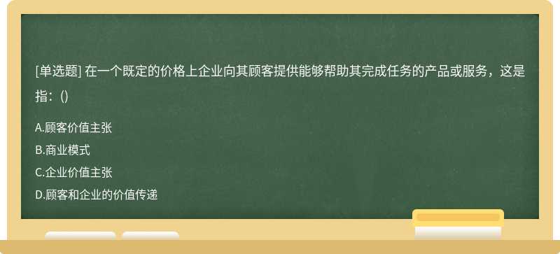 在一个既定的价格上企业向其顾客提供能够帮助其完成任务的产品或服务，这是指：（)A.顾客价值主张