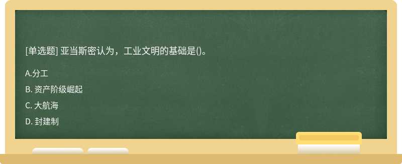 亚当斯密认为，工业文明的基础是（)。A. 分工B. 资产阶级崛起C. 大航海D. 封建制