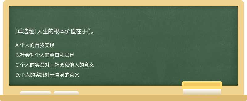 人生的根本价值在于（)。A.个人的自我实现B.社会对个人的尊重和满足C.个人的实践对于社会和他人