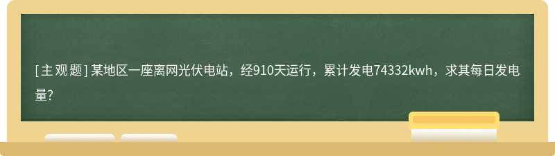 某地区一座离网光伏电站，经910天运行，累计发电74332kwh，求其每日发电量？