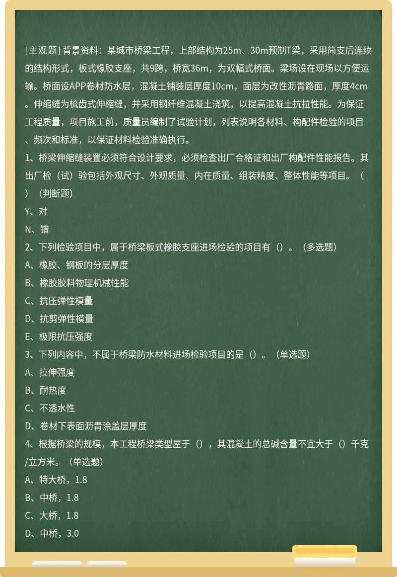 背景资料：某城市桥梁工程，上部结构为25m、30m预制T梁，采用简支后连续的结构形式，板式橡胶支座，共9跨，桥宽36m，为双幅式桥面。梁场设在现场以方便运输。桥面设APP卷材防水层，混凝土铺装层厚度10cm，面层为改性沥青路面，厚度4cm。伸缩缝为梳齿式伸缩缝，并采用钢纤维混凝土浇筑，以提高混凝土抗拉性能。为保证工程质量，项目施工前，质量员编制了试验计划，列表说明各材料、构配件检验的项目、频次和标准，以保证材料检验准确执行。1、桥梁伸缩缝装置必须符合设计要求，必须检查出厂合格证和出厂构配件性能报告。其出厂检（试）验包括外观尺寸、外观质量、内在质量、组装精度、整体性能等项目。（）（判断题）Y、对N、错2、下列检验项目中，属于桥梁板式橡胶支座进场检验的项目有（）。（多选题）A、橡胶、钢板的分层厚度B、橡胶胶料物理机械性能C、抗压弹性模量D、抗剪弹性模量E、极限抗压强度3、下列内容中，不属于桥梁防水材料进场检验项目的是（）。（单选题）A、拉伸强度B、耐热度C、不透水性D、卷材下表面沥青涂盖层厚度4、根据桥梁的规模，本工程桥梁类型屋于（），其混凝土的总碱含量不宜大于（）千克/立方米。（单选题）A、特大桥，1.8B、中桥，1.8C、大桥，1.8D、中桥，3.0