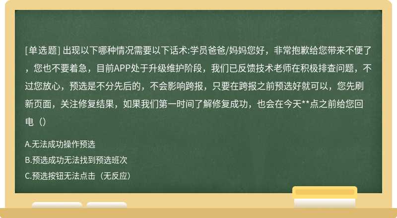 出现以下哪种情况需要以下话术:学员爸爸/妈妈您好，非常抱歉给您带来不便了，您也不要着急，目前APP处于升级维护阶段，我们已反馈技术老师在积极排查问题，不过您放心，预选是不分先后的，不会影响跨报，只要在跨报之前预选好就可以，您先刷新页面，关注修复结果，如果我们第一时间了解修复成功，也会在今天**点之前给您回电（）