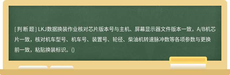 LKJ数据换装作业核对芯片版本号与主机、屏幕显示器文件版本一致，A/B机芯片一致，核对机车型号、机车号、装置号、轮径、柴油机转速脉冲数等各项参数与更换前一致，粘贴换装标识。()