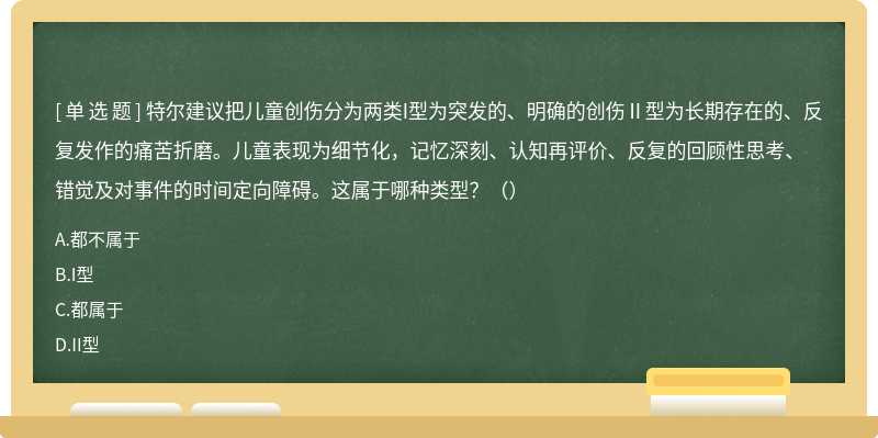 特尔建议把儿童创伤分为两类I型为突发的、明确的创伤Ⅱ型为长期存在的、反复发作的痛苦折磨。儿童表现为细节化，记忆深刻、认知再评价、反复的回顾性思考、错觉及对事件的时间定向障碍。这属于哪种类型？（）