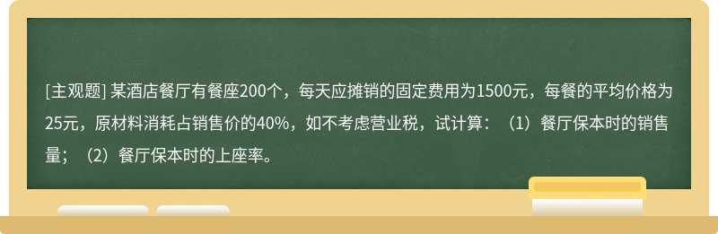 某酒店餐厅有餐座200个，每天应摊销的固定费用为1500元，每餐的平均价格为25元，原材料消耗占销售价的40%，如不考虑营业税，试计算：（1）餐厅保本时的销售量；（2）餐厅保本时的上座率。