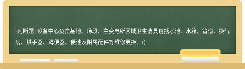 设备中心负责基地、场段、主变电所区域卫生洁具包括水池、水箱、管道、换气扇、烘手器、蹲便器、便池及附属配件等维修更换。()