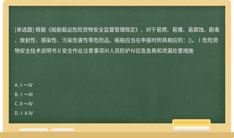 根据《船舶载运危险货物安全监督管理规定》，对于易燃、易爆、易腐蚀、剧毒、放射性、感染性、污染危害性等危险品，船舶应当在申报时附具相应的：()。Ⅰ危险货物安全技术说明书Ⅱ安全作业注意事项Ⅲ人员防护Ⅳ应急急救和泄漏处置措施　　