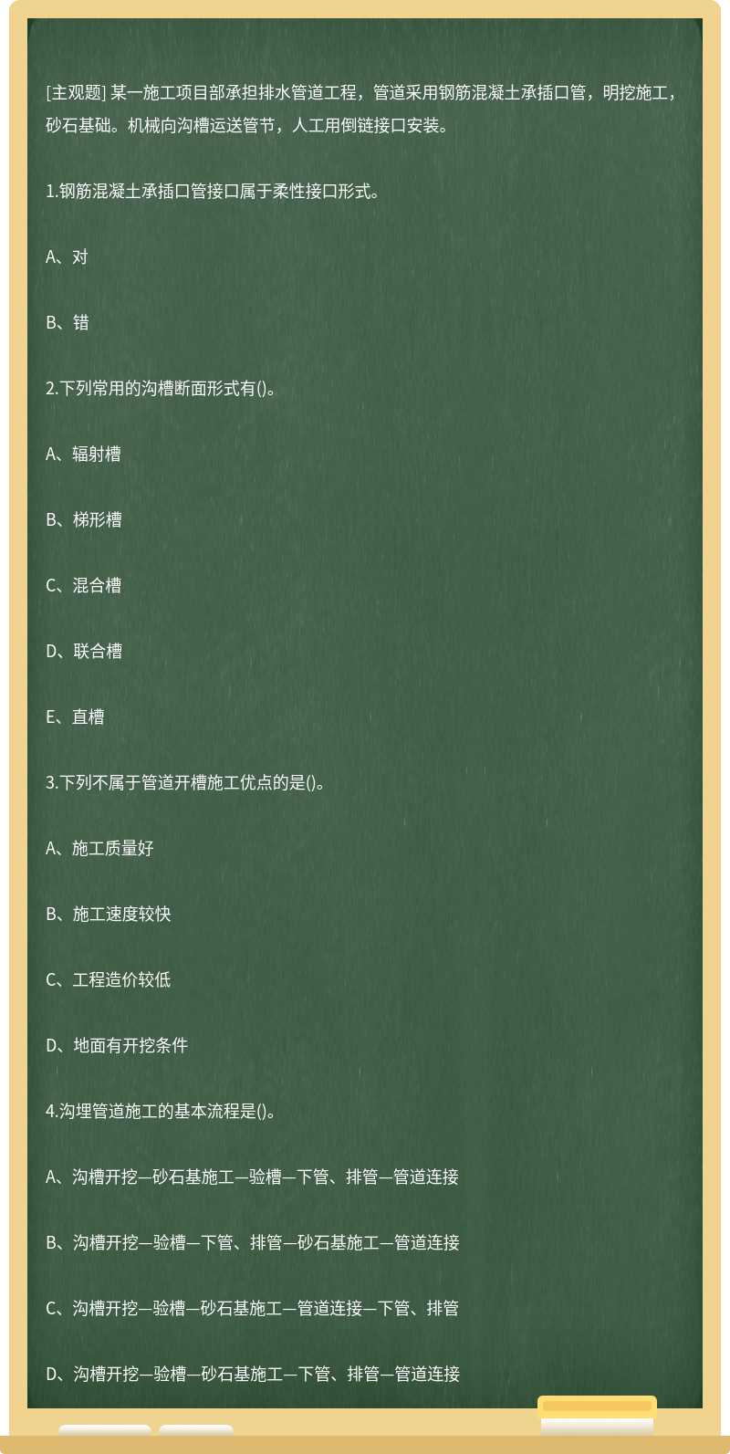 某一施工项目部承担排水管道工程，管道采用钢筋混凝土承插口管，明挖施工，砂石基础。机械向沟槽运送管节，人工用倒链接口安装。1.钢筋混凝土承插口管接口属于柔性接口形式。A、对B、错2.下列常用的沟槽断面形式有()。A、辐射槽B、梯形槽C、混合槽D、联合槽E、直槽3.下列不属于管道开槽施工优点的是()。A、施工质量好B、施工速度较快C、工程造价较低D、地面有开挖条件4.沟埋管道施工的基本流程是()。A、沟槽开挖—砂石基施工—验槽—下管、排管—管道连接B、沟槽开挖—验槽—下管、排管—砂石基施工—管道连接C、沟槽开挖—验槽—砂石基施工—管道连接—下管、排管D、沟槽开挖—验槽—砂石基施工—下管、排管—管道连接