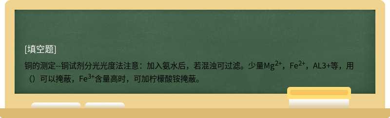 铜的测定--铜试剂分光光度法注意：加入氨水后，若混浊可过滤。少量Mg2+，Fe2+，AL3+等，用（）可以掩蔽，Fe3+含量高时，可加柠檬酸铵掩蔽。