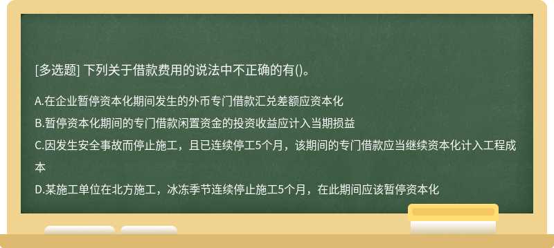 下列关于借款费用的说法中不正确的有（)。A、在企业暂停资本化期间发生的外币专门借款汇兑差额应