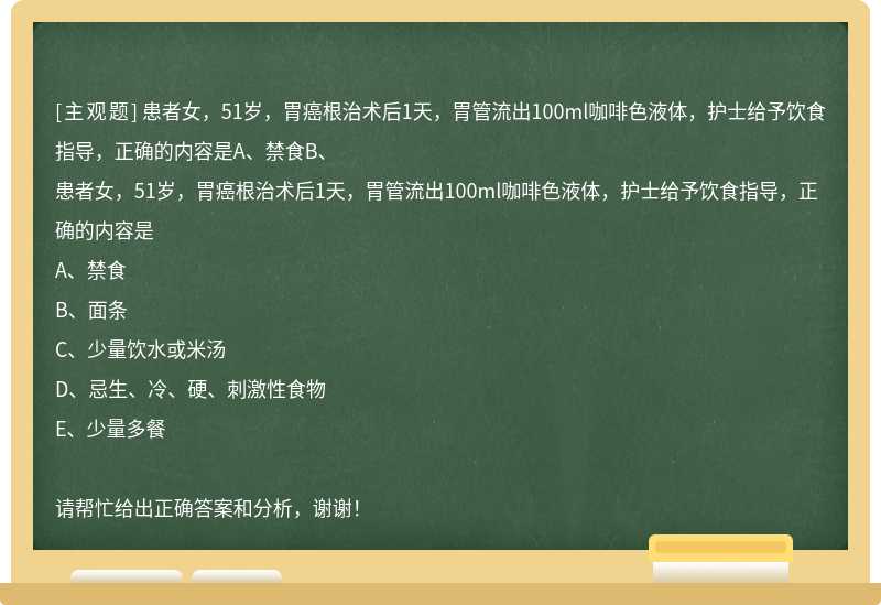 患者女，51岁，胃癌根治术后1天，胃管流出100ml咖啡色液体，护士给予饮食指导，正确的内容是A、禁食B、