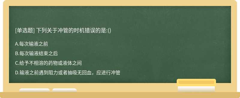 下列關(guān)于沖管的時機錯誤的是:（)A、每次輸液之前B、每次輸液結(jié)束之后C、給予不相溶的藥物或液體