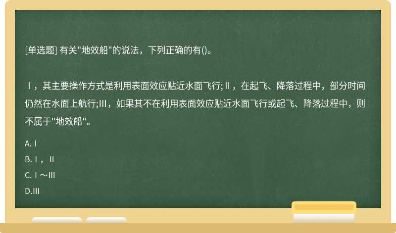 有关"地效船"的说法，下列正确的有()。Ⅰ，其主要操作方式是利用表面效应贴近水面飞行;Ⅱ，在起飞、降落过程中，部分时间仍然在水面上航行;Ⅲ，如果其不在利用表面效应贴近水面飞行或起飞、降落过程中，则不属于"地效船"。