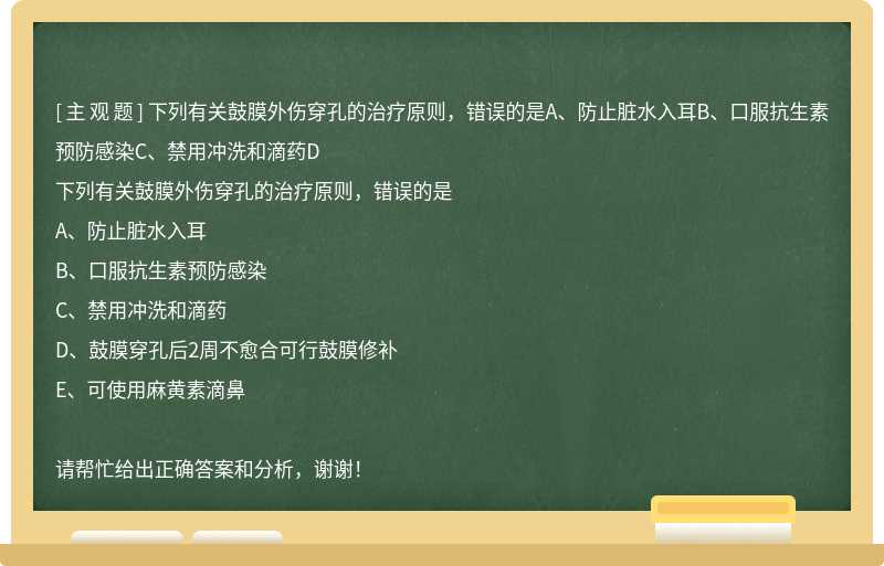 下列有关鼓膜外伤穿孔的治疗原则，错误的是A、防止脏水入耳B、口服抗生素预防感染C、禁用冲洗和滴药D