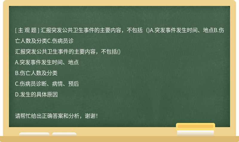 汇报突发公共卫生事件的主要内容，不包括（)A.突发事件发生时间、地点B.伤亡人数及分类C.伤病员诊