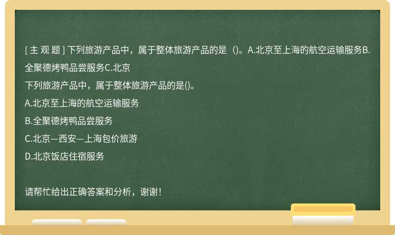 下列旅游产品中，属于整体旅游产品的是（)。A.北京至上海的航空运输服务B.全聚德烤鸭品尝服务C.北京