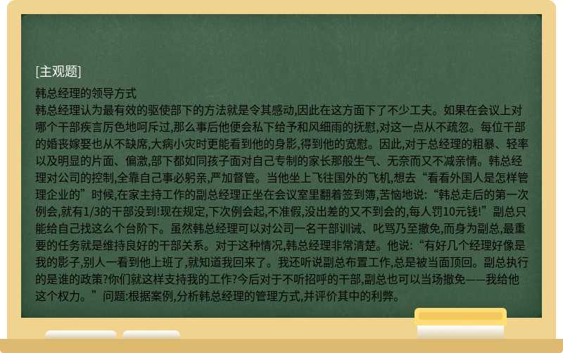 韩总经理的领导方式韩总经理认为最有效的驱使部下的方法就是令其感动,因此在这方面下了不少工夫。如果在会议上对哪个干部疾言厉色地呵斥过,那么事后他便会私下给予和风细雨的抚慰,对这一点从不疏忽。每位干部的婚丧嫁娶也从不缺席,大病小灾时更能看到他的身影,得到他的宽慰。因此,对于总经理的粗暴、轻率以及明显的片面、偏激,部下都如同孩子面对自己专制的家长那般生气、无奈而又不减亲情。韩总经理对公司的控制,全靠自己事必躬亲,严加督管。当他坐上飞往国外的飞机,想去“看看外国人是怎样管理企业的”时候,在家主持工作的副总经理正坐在会议室里翻着签到簿,苦恼地说:“韩总走后的第一次例会,就有1/3的干部没到!现在规定,下次例会起,不准假,没出差的又不到会的,每人罚10元钱!”副总只能给自己找这么个台阶下。虽然韩总经理可以对公司一名干部训诫、叱骂乃至撤免,而身为副总,最重要的任务就是维持良好的干部关系。对于这种情况,韩总经理非常清楚。他说:“有好几个经理好像是我的影子,别人一看到他上班了,就知道我回来了。我还听说副总布置工作,总是被当面顶回。副总执行的是谁的政策?你们就这样支持我的工作?今后对于不听招呼的干部,副总也可以当场撤免——我给他这个权力。”问题:根据案例,分析韩总经理的管理方式,并评价其中的利弊。