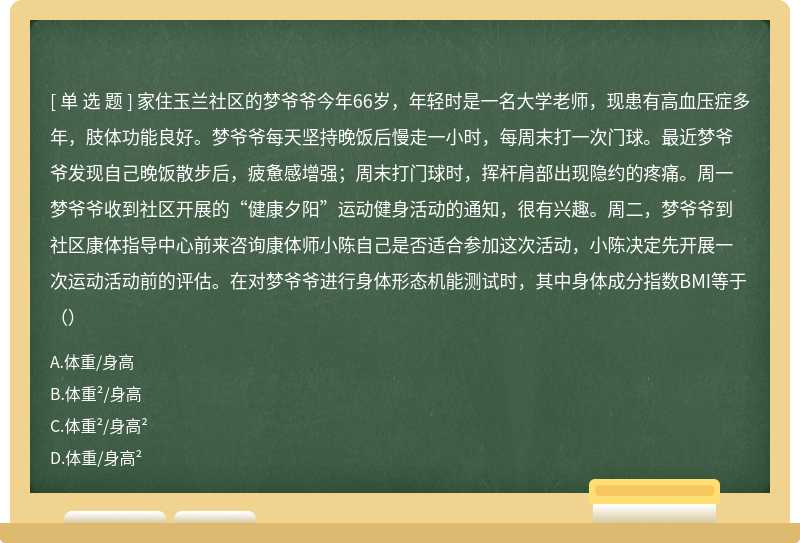 家住玉兰社区的梦爷爷今年66岁，年轻时是一名大学老师，现患有高血压症多年，肢体功能良好。梦爷爷每天坚持晚饭后慢走一小时，每周末打一次门球。最近梦爷爷发现自己晚饭散步后，疲惫感增强；周末打门球时，挥杆肩部出现隐约的疼痛。周一梦爷爷收到社区开展的“健康夕阳”运动健身活动的通知，很有兴趣。周二，梦爷爷到社区康体指导中心前来咨询康体师小陈自己是否适合参加这次活动，小陈决定先开展一次运动活动前的评估。在对梦爷爷进行身体形态机能测试时，其中身体成分指数BMI等于（）