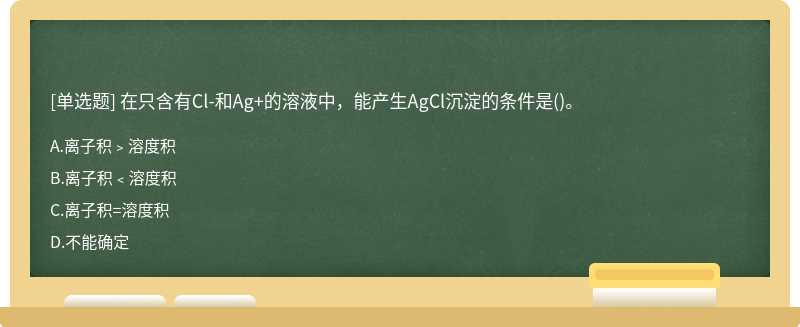 在只含有Cl－和Ag＋的溶液中，能产生AgCl沉淀的条件是（)。A、离子积﹥溶度积B、离子积﹤溶度积C、离子