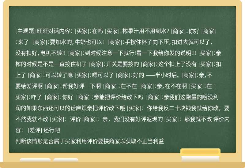 旺旺对话内容： [买家]：在吗 [买家]：榨果汁用不用到水？ [商家]：你好 [商家]：来了 [商家]：要加水