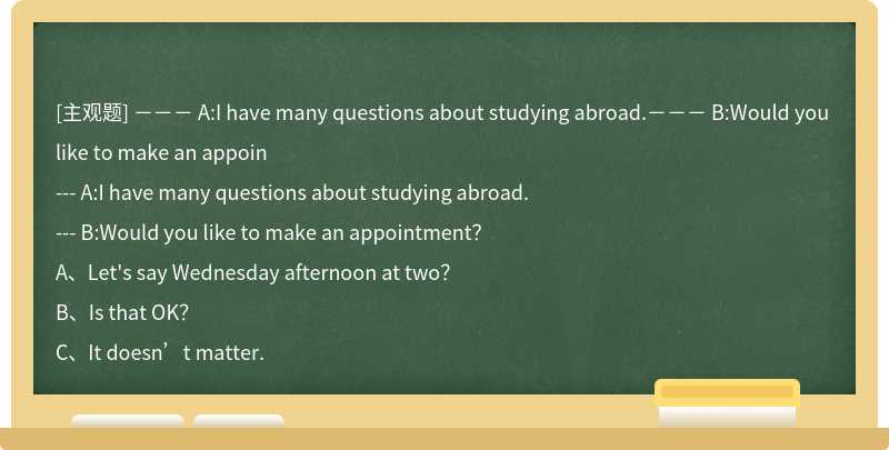 －－－ A:I have many questions about studying abroad.－－－ B:Would you like to make an appoin