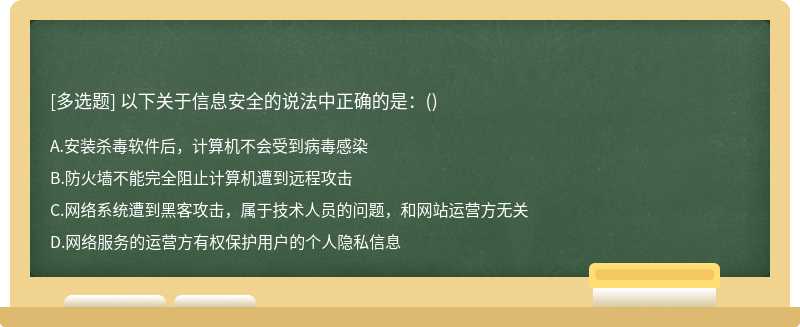 以下关于信息安全的说法中正确的是：（)A.安装杀毒软件后，计算机不会受到病毒感染B.防火墙不能完