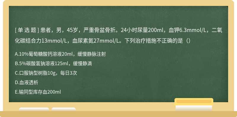 患者，男，45岁，严重骨盆骨折。24小时尿量200ml，血钾6.3mmol/L，二氧化碳结合力13mmol/L，血尿素氮27mmol/L。下列治疗措施不正确的是（）