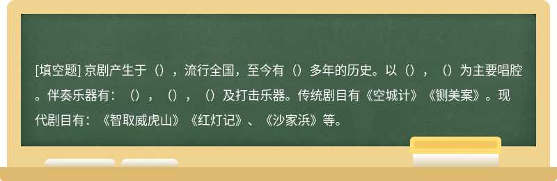 京剧产生于（），流行全国，至今有（）多年的历史。以（），（）为主要唱腔。伴奏乐器有：（），（），（）及打击乐器。传统剧目有《空城计》《铡美案》。现代剧目有：《智取威虎山》《红灯记》、《沙家浜》等。