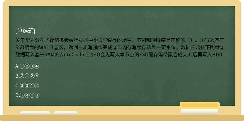 关于华为分布式存储多级缓存技术中小I0写缓存的场景，下列哪项顺序是正确的（）。①写入基于SSD缓盘的WAL日志区，返回主机写操作完成②当内存写缓存达到一定水位，数据开始往下刷盘③数据写入基于RAM的WriteCache④小IO会先写入本节点的SSD缓存等待聚合成大IO后再写入HDD