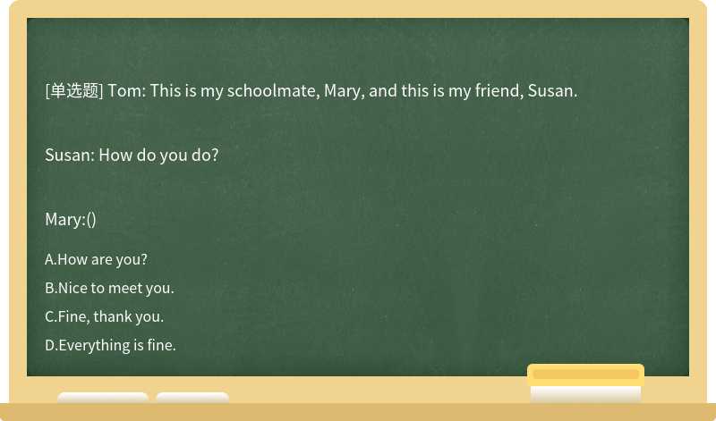 Tom: This is my schoolmate, Mary, and this is my friend, Susan.Susan: How do you do?Mary:()